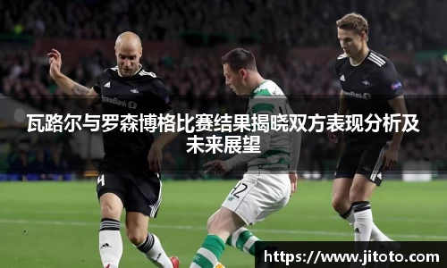 瓦路尔与罗森博格比赛结果揭晓双方表现分析及未来展望